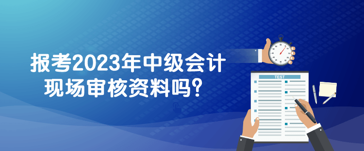 報(bào)考2023年中級(jí)會(huì)計(jì)現(xiàn)場(chǎng)審核資料嗎？