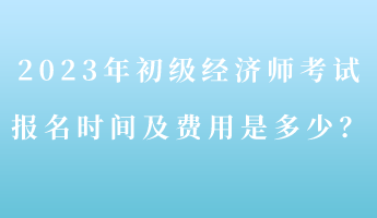 2023年初級經(jīng)濟(jì)師考試報名時間及費(fèi)用是多少？