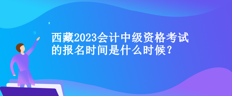 西藏2023會計中級資格考試的報名時間是什么時候？