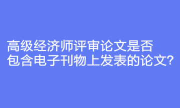 高級(jí)經(jīng)濟(jì)師評(píng)審論文是否包含電子刊物上發(fā)表的論文？