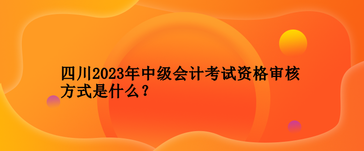 四川2023年中級會計考試資格審核方式是什么？