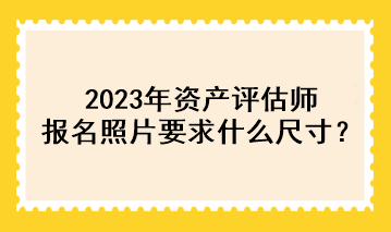 2023年資產(chǎn)評(píng)估師報(bào)名照片要求什么尺寸？