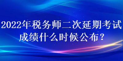 2022年稅務師二次延期考試成績什么時候公布？