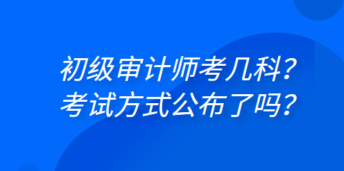 初級審計師考幾科？考試方式公布了嗎？