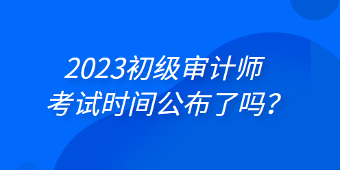 2023年初級(jí)審計(jì)師考試時(shí)間公布了嗎？