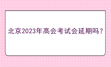 北京2023年高會(huì)考試會(huì)延期嗎？