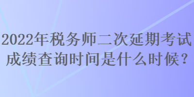 2022年稅務師二次延期考試成績查詢時間是什么時候？