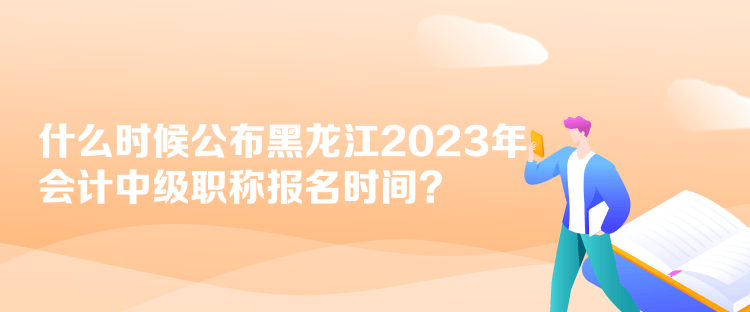 什么時候公布黑龍江2023年會計中級職稱報名時間？