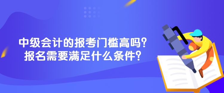 中級會計的報考門檻高嗎？報名需要滿足什么條件？