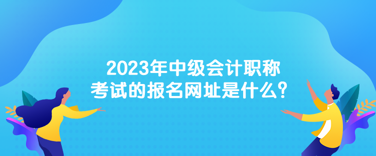 2023年中級會計職稱考試的報名網(wǎng)址是什么？