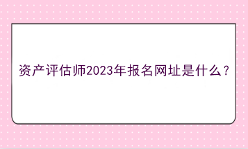 資產評估師2023年報名網址是什么？