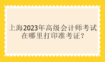 上海2023年高級會計師考試在哪里打印準(zhǔn)考證？