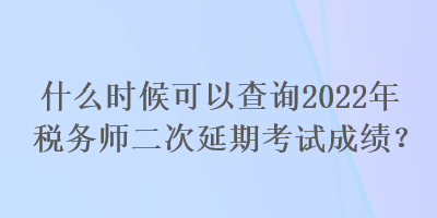 什么時候可以查詢2022年稅務師二次延期考試成績？