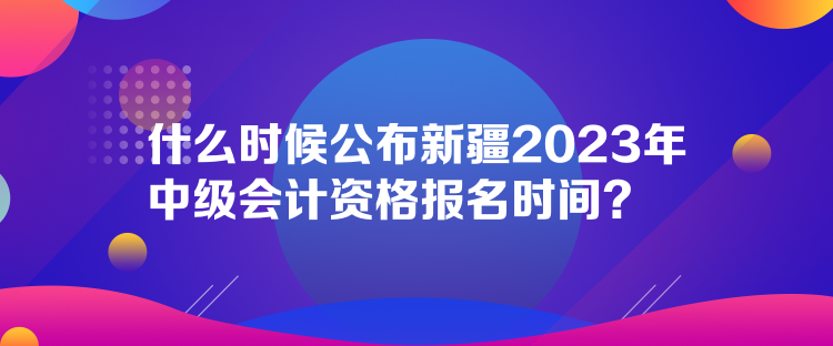 什么時(shí)候公布新疆2023年中級(jí)會(huì)計(jì)資格報(bào)名時(shí)間？