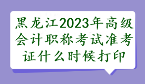 黑龍江2023年高級會計職稱考試準(zhǔn)考證什么時候打印