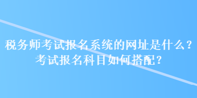 稅務師考試報名系統(tǒng)的網(wǎng)址是什么？考試報名科目如何搭配？