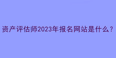 資產(chǎn)評估師2023年報(bào)名網(wǎng)站是什么？