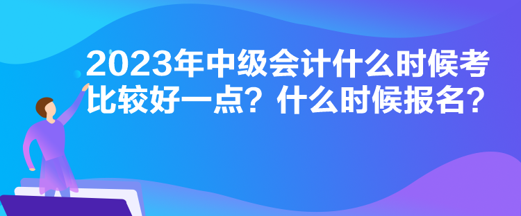 2023年中級會計什么時候考比較好一點？什么時候報名？