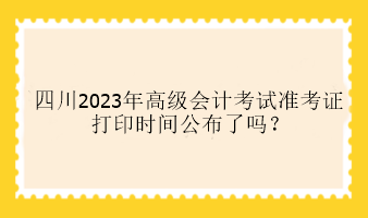 四川2023年高級(jí)會(huì)計(jì)考試準(zhǔn)考證打印時(shí)間公布了嗎？