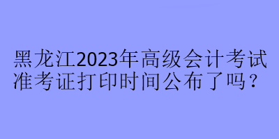 黑龍江2023年高級(jí)會(huì)計(jì)考試準(zhǔn)考證打印時(shí)間公布了嗎？