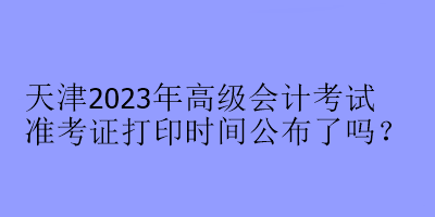 天津2023年高級會計考試準考證打印時間公布了嗎？