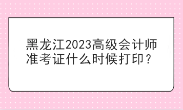 黑龍江2023高級會計師準考證什么時候打印？