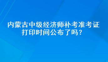 內蒙古中級經濟師補考準考證打印時間公布了嗎？