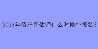 2023年資產(chǎn)評(píng)估師什么時(shí)候補(bǔ)報(bào)名？