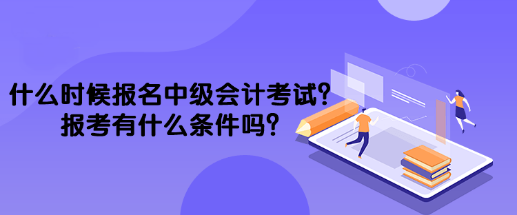 什么時候報名中級會計考試？報考有什么條件嗎？