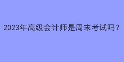 2023年高級會計師是周末考試嗎？