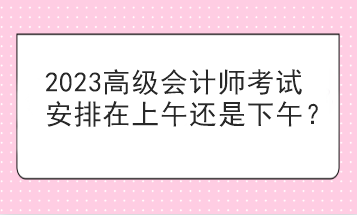 2023高級會計師考試安排在上午還是下午？