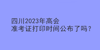 四川2023年高會(huì)準(zhǔn)考證打印時(shí)間公布了嗎？