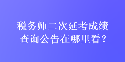 稅務(wù)師二次延考成績(jī)查詢公告在哪里看？