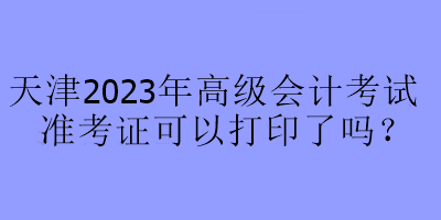 天津2023年高級會計考試準(zhǔn)考證可以打印了嗎？