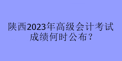 陜西2023年高級會計考試成績何時公布？