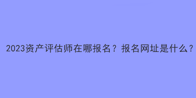 2023資產(chǎn)評(píng)估師在哪報(bào)名？報(bào)名網(wǎng)址是什么？