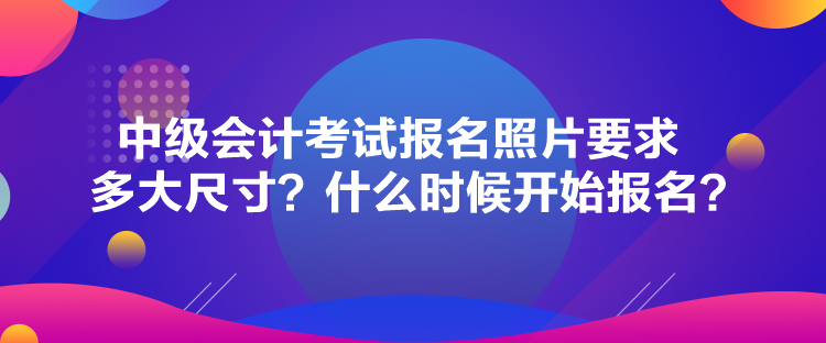 中級會計考試報名照片要求多大尺寸？什么時候開始報名？