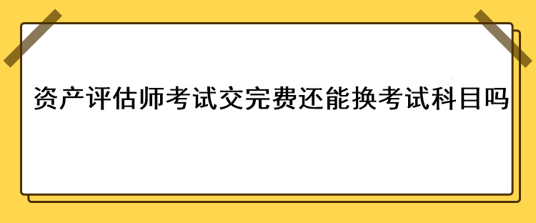 資產(chǎn)評估師考試交完費(fèi)還能換考試科目嗎？