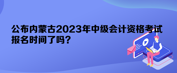 公布內蒙古2023年中級會計資格考試報名時間了嗎？