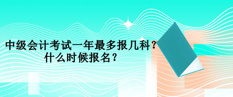 中級(jí)會(huì)計(jì)考試一年最多報(bào)幾科？什么時(shí)候報(bào)名？