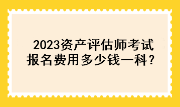 2023資產(chǎn)評估師考試報名費用多少錢一科？