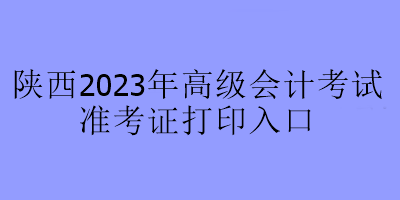 陜西2023年高級(jí)會(huì)計(jì)考試準(zhǔn)考證打印入口