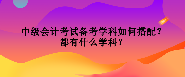 中級(jí)會(huì)計(jì)考試備考學(xué)科如何搭配？都有什么學(xué)科？