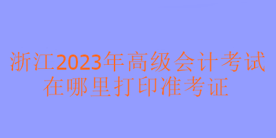 浙江2023年高級(jí)會(huì)計(jì)考試在哪里可以打印準(zhǔn)考證？