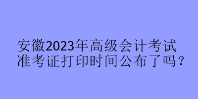 安徽2023年高級(jí)會(huì)計(jì)考試準(zhǔn)考證打印時(shí)間公布了嗎？