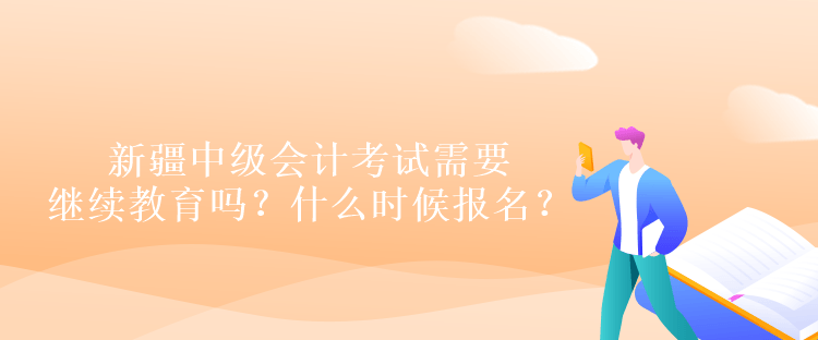 新疆中級會計考試需要繼續(xù)教育嗎？什么時候報名？