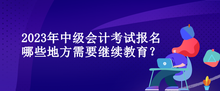 2023年中級會計(jì)考試報名哪些地方需要繼續(xù)教育？