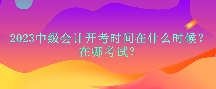 2023中級會計開考時間在什么時候？在哪考試？