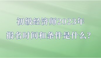 初級經(jīng)濟(jì)師2023年報(bào)名時間和條件是什么？