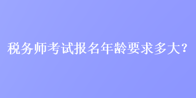 稅務(wù)師考試報(bào)名年齡要求多大？